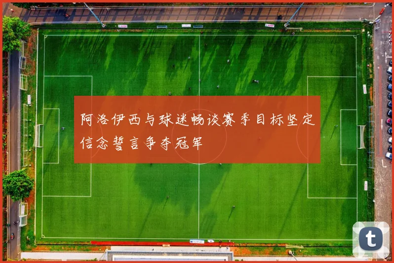 阿洛伊西与球迷畅谈赛季目标坚定信念誓言争夺冠军