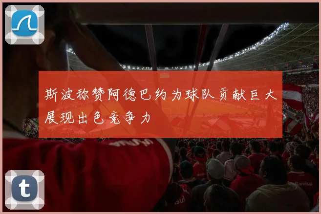斯波称赞阿德巴约为球队贡献巨大展现出色竞争力
