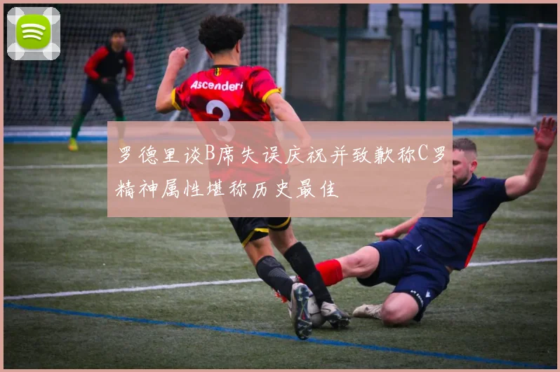 罗德里谈B席失误庆祝并致歉称C罗精神属性堪称历史最佳