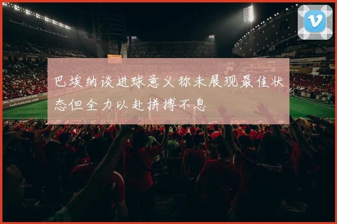 巴埃纳谈进球意义称未展现最佳状态但全力以赴拼搏不息