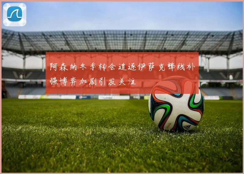 阿森纳冬季转会追逐伊萨克锋线补强博弈加剧引发关注