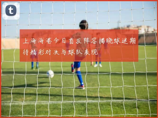 上海海港今日首发阵容揭晓球迷期待精彩对决与球队表现