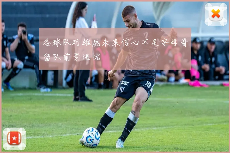 各球队对雄鹿未来信心不足字母哥留队前景堪忧