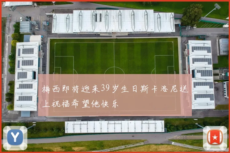 梅西即将迎来39岁生日斯卡洛尼送上祝福希望他快乐