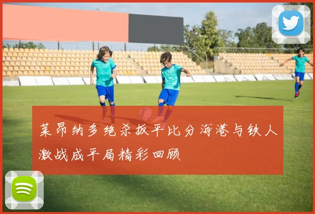 莱昂纳多绝杀扳平比分海港与铁人激战成平局精彩回顾