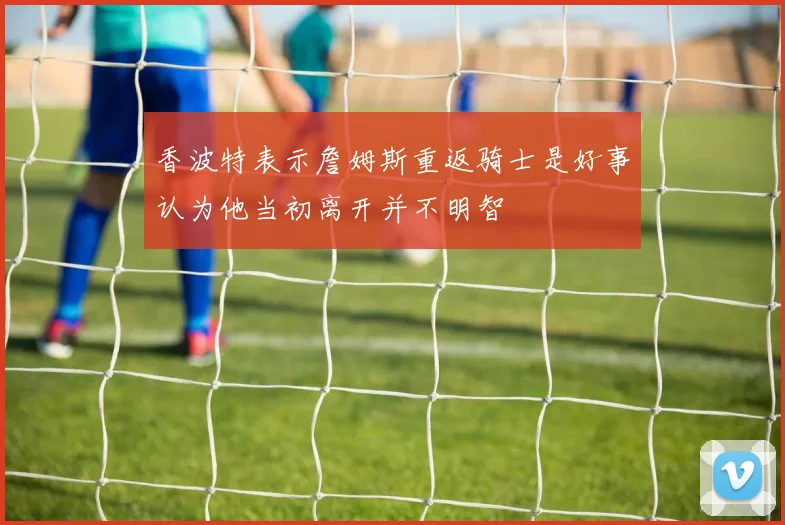 香波特表示詹姆斯重返骑士是好事认为他当初离开并不明智