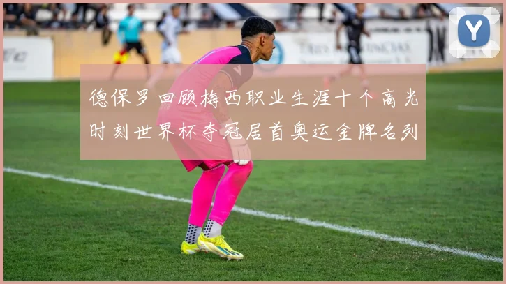 德保罗回顾梅西职业生涯十个高光时刻世界杯夺冠居首奥运金牌名列第四