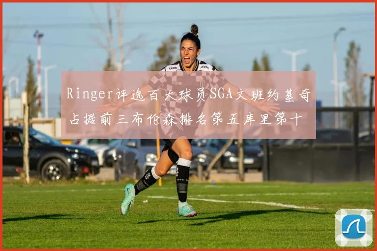 Ringer评选百大球员SGA文班约基奇占据前三布伦森排名第五库里第十杜兰特第十六詹姆斯第二十