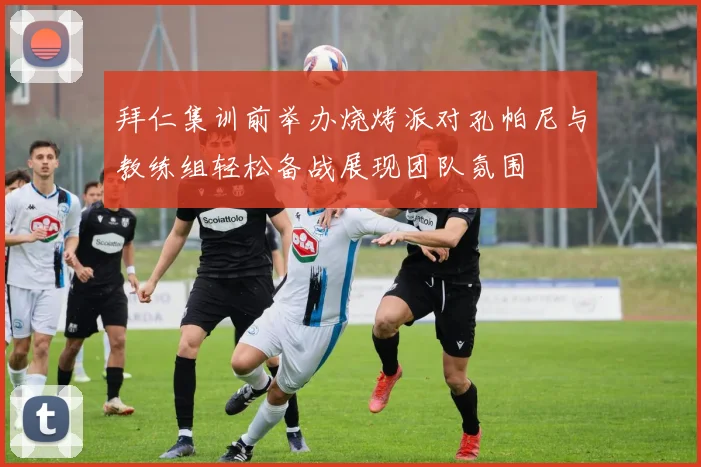 拜仁集训前举办烧烤派对孔帕尼与教练组轻松备战展现团队氛围