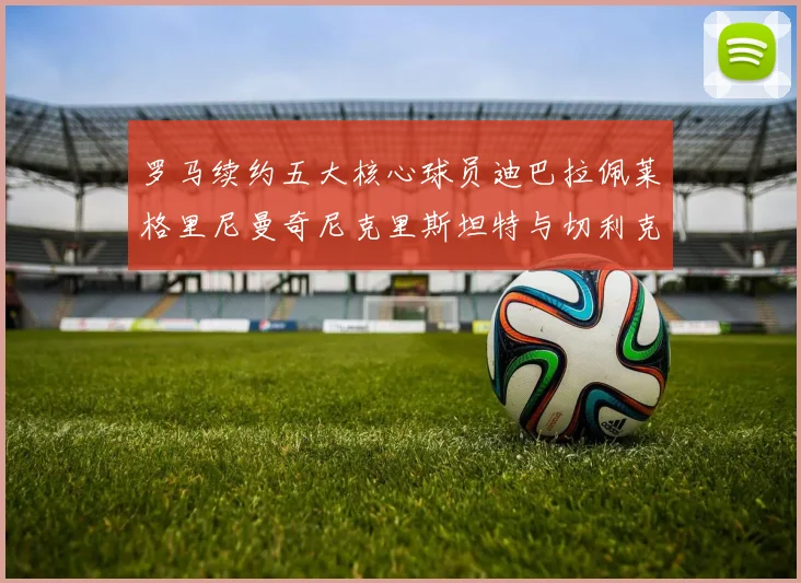 罗马续约五大核心球员迪巴拉佩莱格里尼曼奇尼克里斯坦特与切利克共创未来