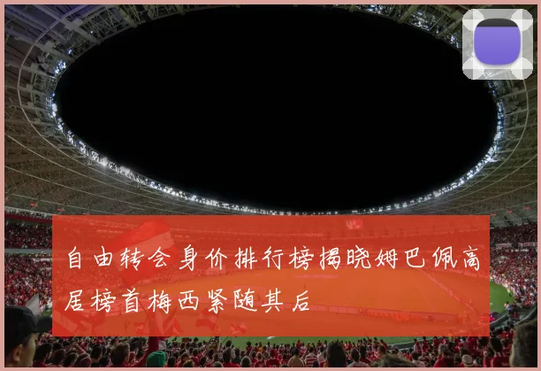 自由转会身价排行榜揭晓姆巴佩高居榜首梅西紧随其后