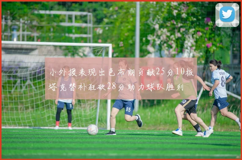 小外援表现出色布朗贡献25分10板塔克替补狂砍28分助力球队胜利