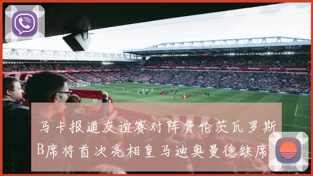马卡报道友谊赛对阵费伦茨瓦罗斯B席将首次亮相皇马迪奥曼德缺席