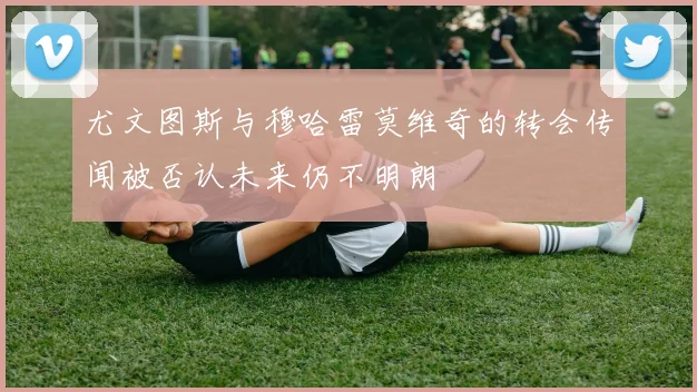 尤文图斯与穆哈雷莫维奇的转会传闻被否认未来仍不明朗