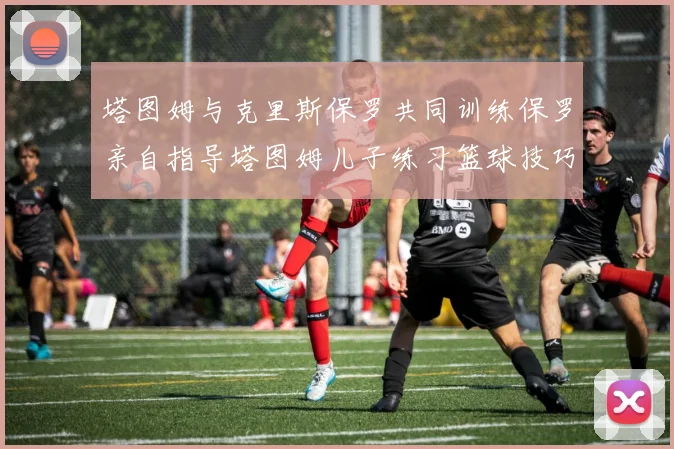 塔图姆与克里斯保罗共同训练保罗亲自指导塔图姆儿子练习篮球技巧