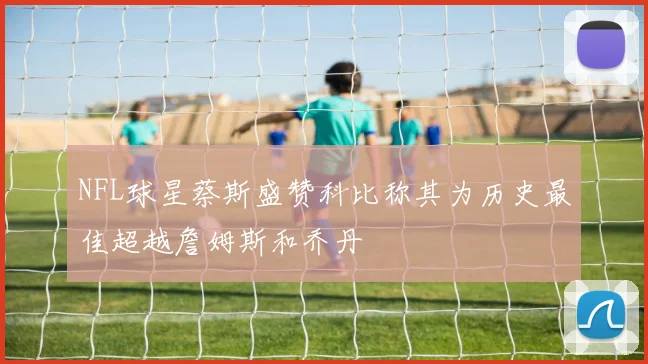 NFL球星蔡斯盛赞科比称其为历史最佳超越詹姆斯和乔丹