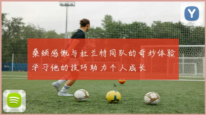 桑顿感慨与杜兰特同队的奇妙体验学习他的技巧助力个人成长