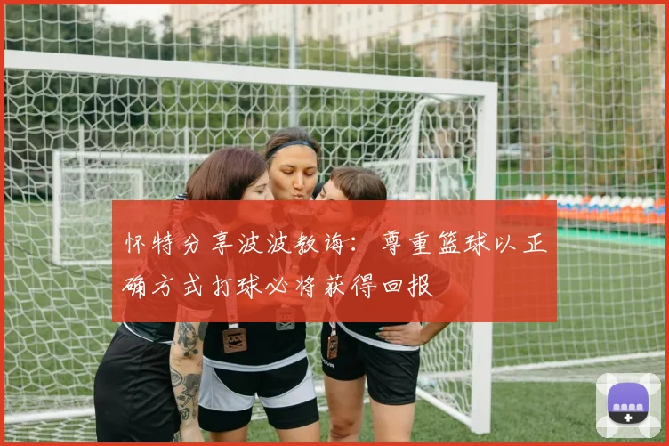 怀特分享波波教诲：尊重篮球以正确方式打球必将获得回报