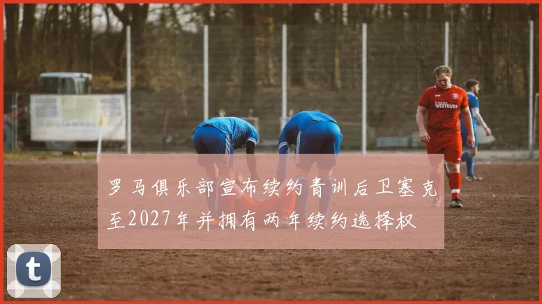 罗马俱乐部宣布续约青训后卫塞克至2027年并拥有两年续约选择权
