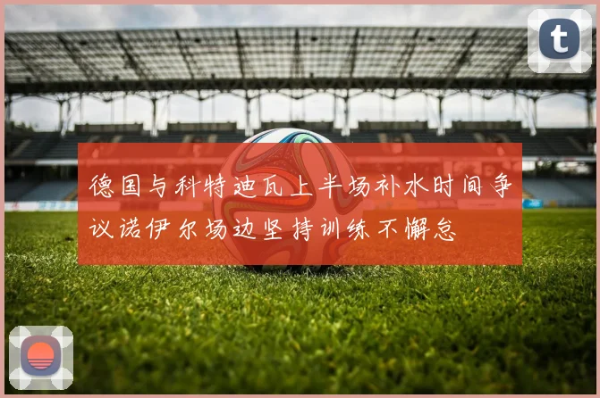 德国与科特迪瓦上半场补水时间争议诺伊尔场边坚持训练不懈怠