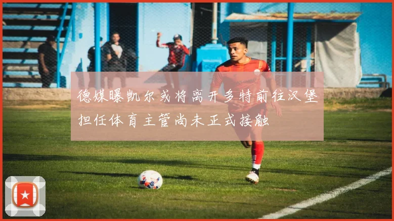 德媒曝凯尔或将离开多特前往汉堡担任体育主管尚未正式接触