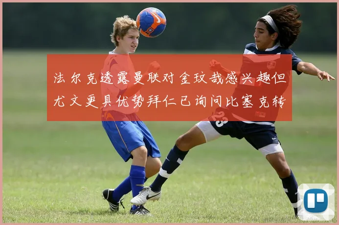 法尔克透露曼联对金玟哉感兴趣但尤文更具优势拜仁已询问比塞克转会情况