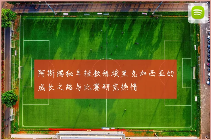 阿斯揭秘年轻教练埃里克加西亚的成长之路与比赛研究热情