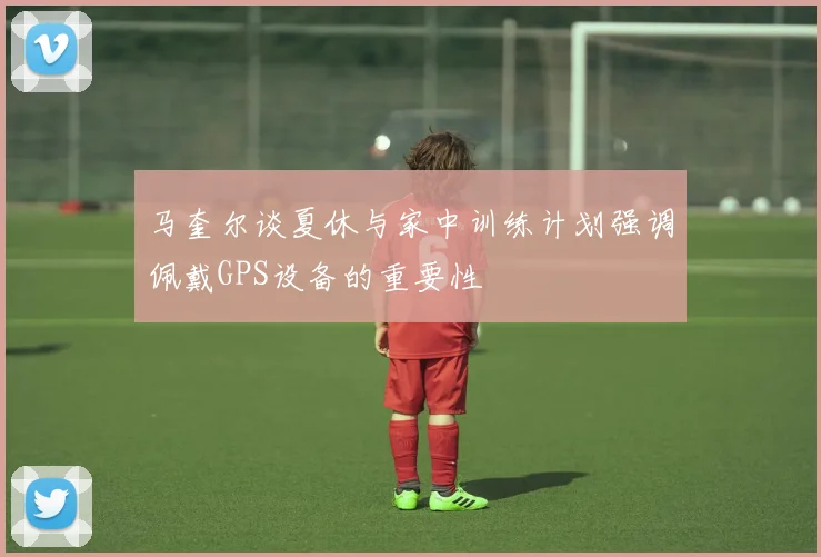 马奎尔谈夏休与家中训练计划强调佩戴GPS设备的重要性