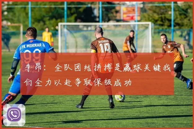 李昂：全队团结拼搏是赢球关键我们全力以赴争取保级成功