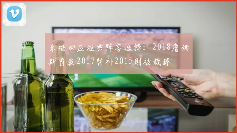 乐福回应经典阵容选择：2018詹姆斯首发2017替补2015则被裁掉