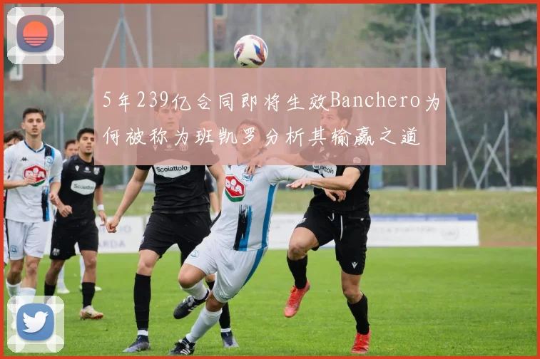 5年239亿合同即将生效Banchero为何被称为班凯罗分析其输赢之道