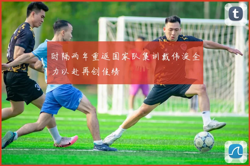 时隔两年重返国家队集训戴伟浚全力以赴再创佳绩