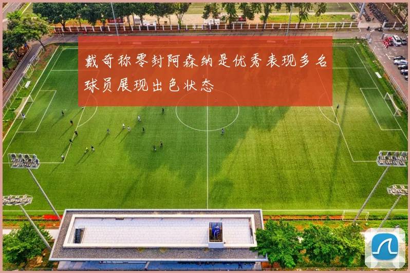 戴奇称零封阿森纳是优秀表现多名球员展现出色状态